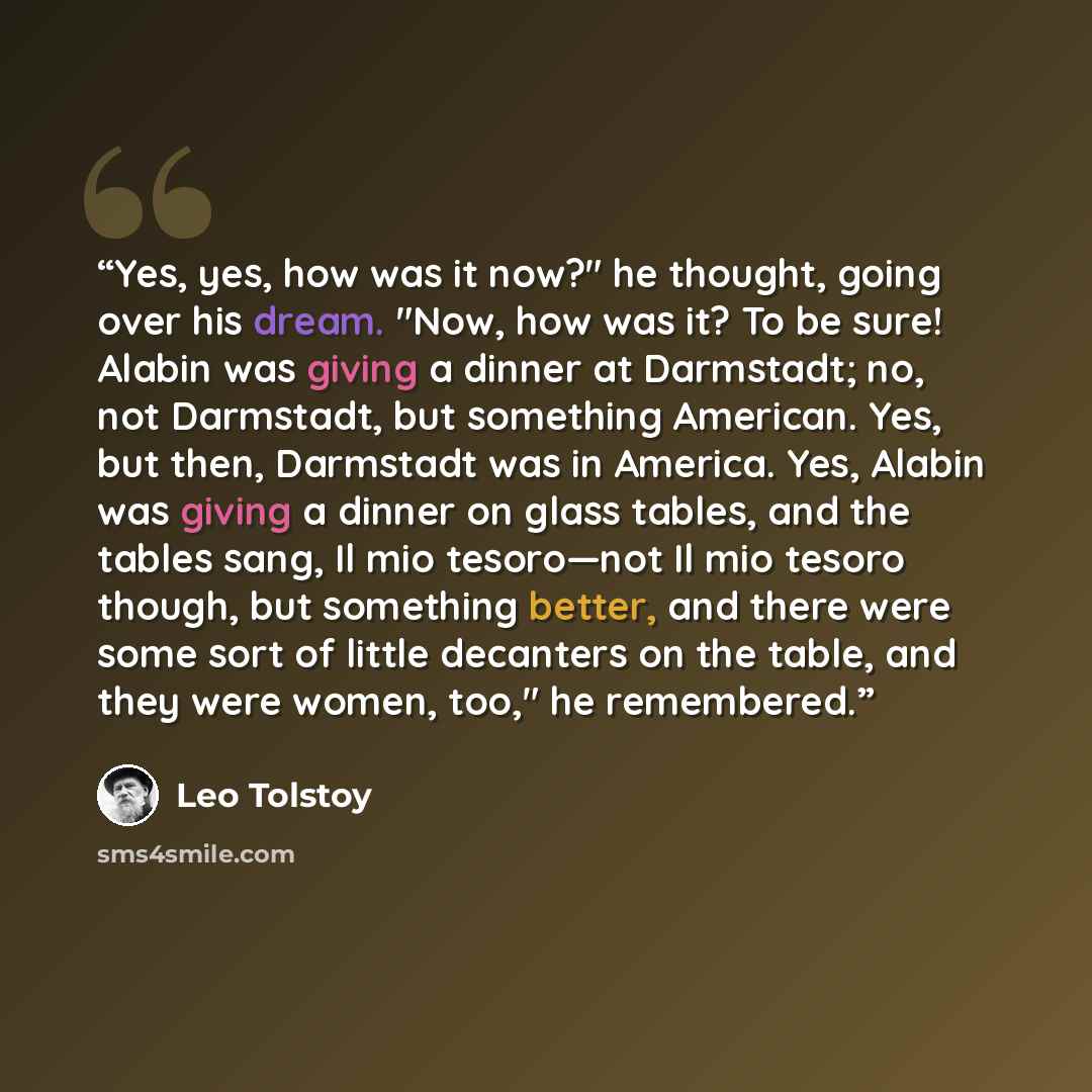 “Yes, yes, how was it now?" he thought, going over his dream. "Now, how was it? To be sure! Alabin was giving a dinner at Darmstadt; no, not Darmstadt, but something American. Yes, but then, Darmstadt was in America. Yes, Alabin was giving a dinner on glass tables, and the tables sang, Il mio…” quote by Leo Tolstoy
