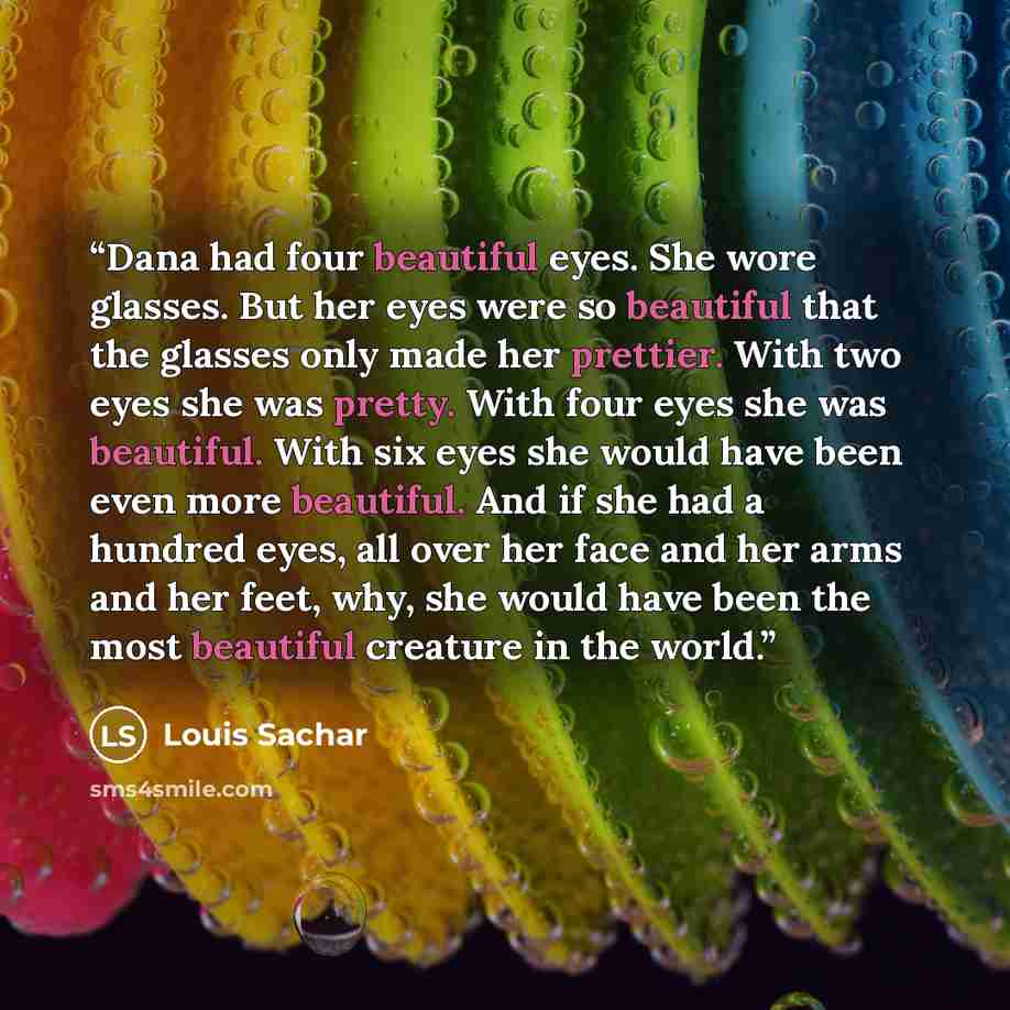 “Dana had four beautiful eyes. She wore glasses. But her eyes were so beautiful that the glasses only made her prettier. With two eyes she was pretty. With four eyes she was beautiful. With six eyes she would have been even more beautiful. And if she had a hundred eyes, all over her face and her…” quote by Louis Sachar