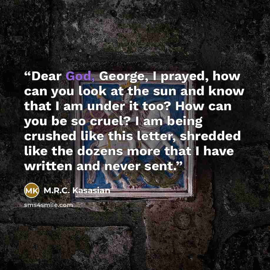 “Dear God, George, I prayed, how can you look at the sun and know that I am under it too? How can you be so cruel? I am being crushed like this letter, shredded like the dozens more that I have written and never sent.” quote by M.R.C. Kasasian
