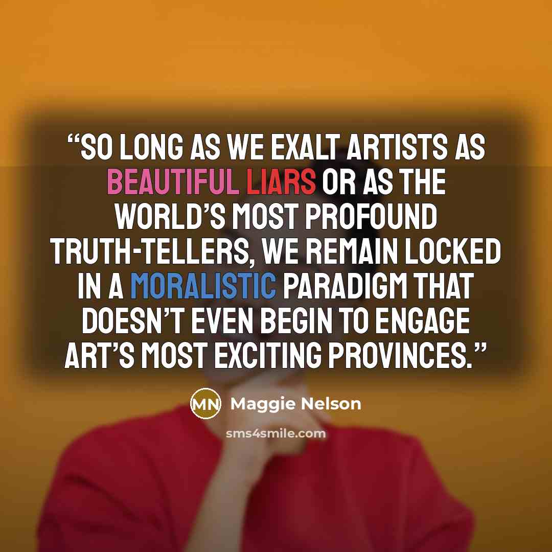 “So long as we exalt artists as beautiful liars or as the world’s most profound truth-tellers, we remain locked in a moralistic paradigm that doesn’t even begin to engage art’s most exciting provinces.” quote by Maggie Nelson