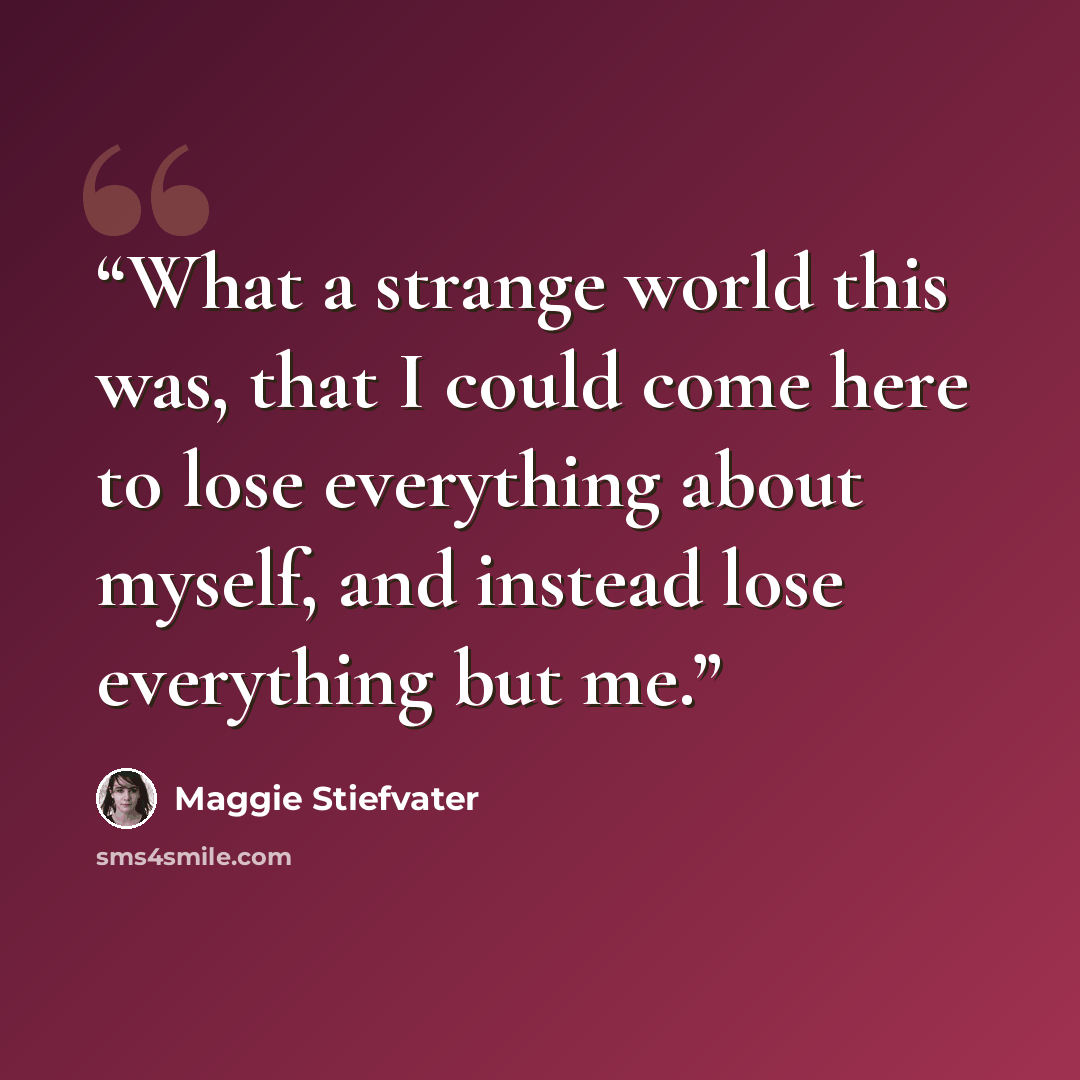 “What a strange world this was, that I could come here to lose everything about myself, and instead lose everything but me.” quote by Maggie Stiefvater