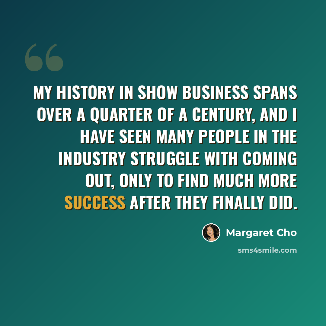 “My history in show business spans over a quarter of a century, and I have seen many people in the industry struggle with coming out, only to find much more success after they finally did.” quote by Margaret Cho