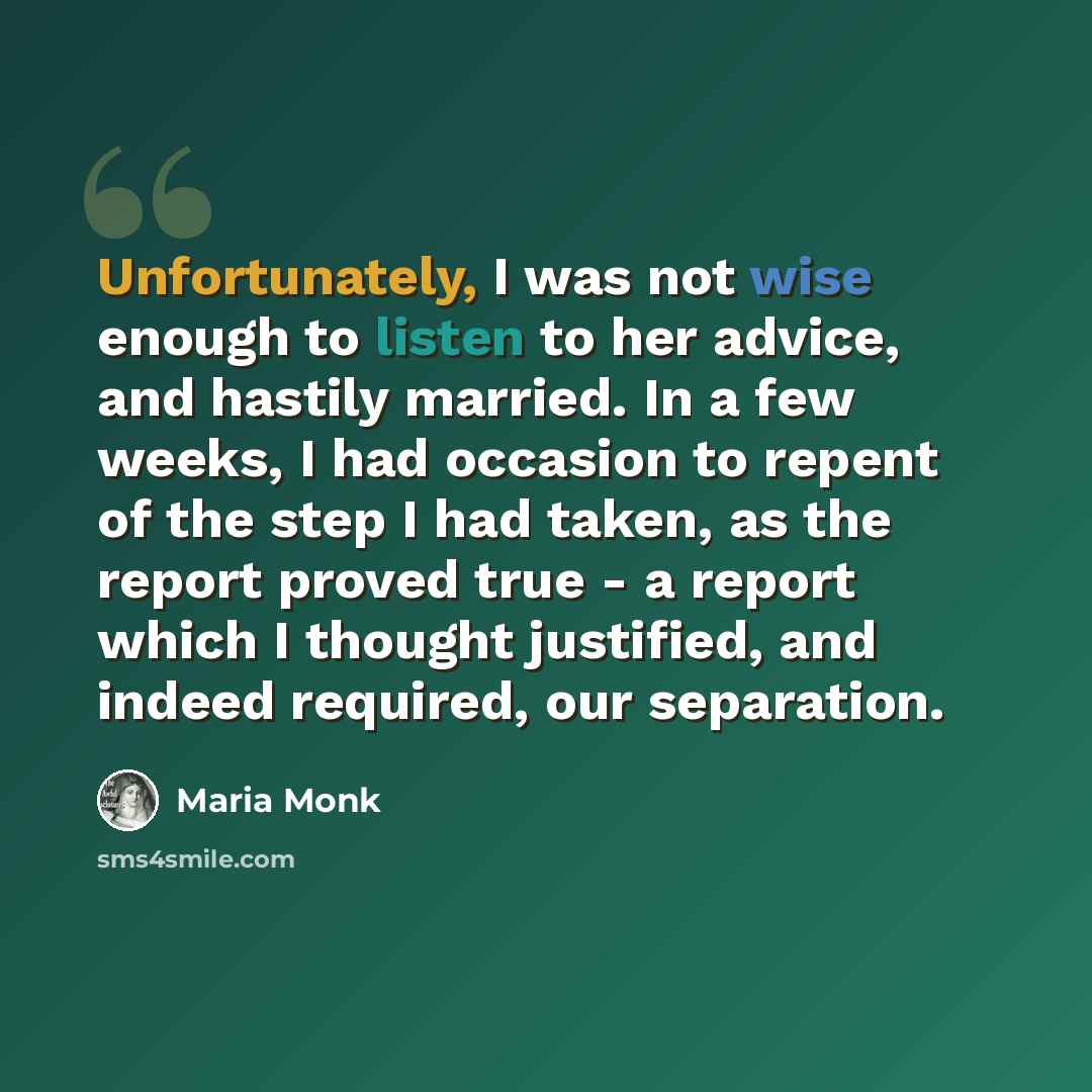 “Unfortunately, I was not wise enough to listen to her advice, and hastily married. In a few weeks, I had occasion to repent of the step I had taken, as the report proved true - a report which I thought justified, and indeed required, our separation.” quote by Maria Monk
