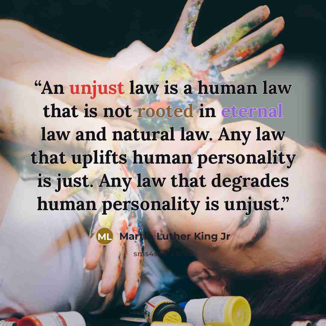 “An unjust law is a human law that is not rooted in eternal law and natural law. Any law that uplifts human personality is just. Any law that degrades human personality is unjust.” quote by Martin Luther King Jr