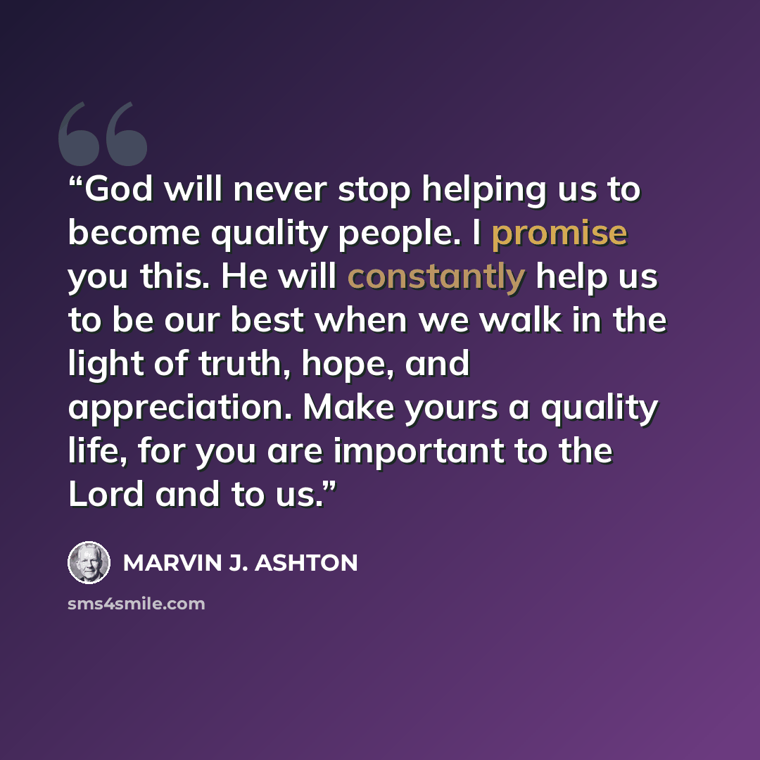 “God will never stop helping us to become quality people. I promise you this. He will constantly help us to be our best when we walk in the light of truth, hope, and appreciation. Make yours a quality life, for you are important to the Lord and to us.” quote by Marvin J. Ashton