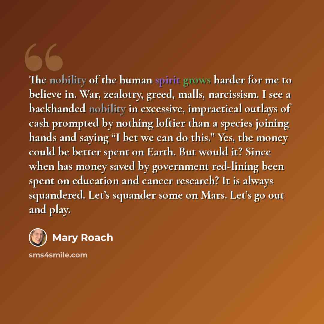 “The nobility of the human spirit grows harder for me to believe in. War, zealotry, greed, malls, narcissism. I see a backhanded nobility in excessive, impractical outlays of cash prompted by nothing loftier than a species joining hands and saying “I bet we can do this.” Yes, the money could be…” quote by Mary Roach