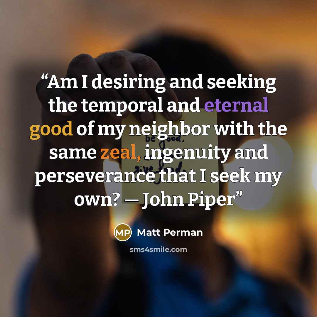 “Am I desiring and seeking the temporal and eternal good of my neighbor with the same zeal, ingenuity and perseverance that I seek my own? — John Piper” quote by Matt Perman