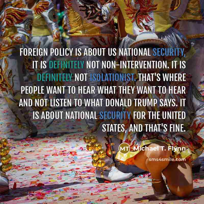 “Foreign policy is about US national security, it is definitely not non-intervention. It is definitely not isolationist. That's where people want to hear what they want to hear and not listen to what Donald Trump says. It is about national security for the United States, and that's fine.” quote by Michael T. Flynn