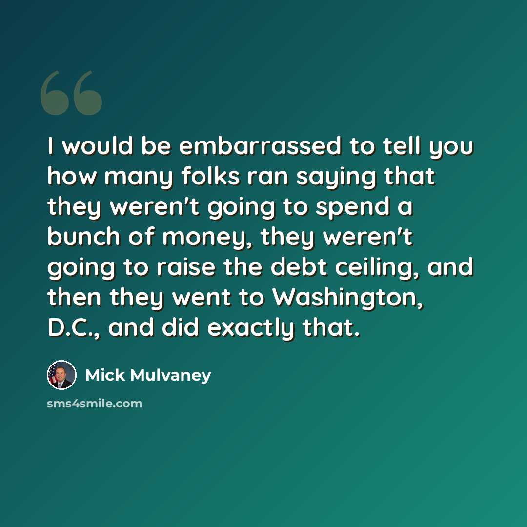“I would be embarrassed to tell you how many folks ran saying that they weren't going to spend a bunch of money, they weren't going to raise the debt ceiling, and then they went to Washington, D.C., and did exactly that.” quote by Mick Mulvaney