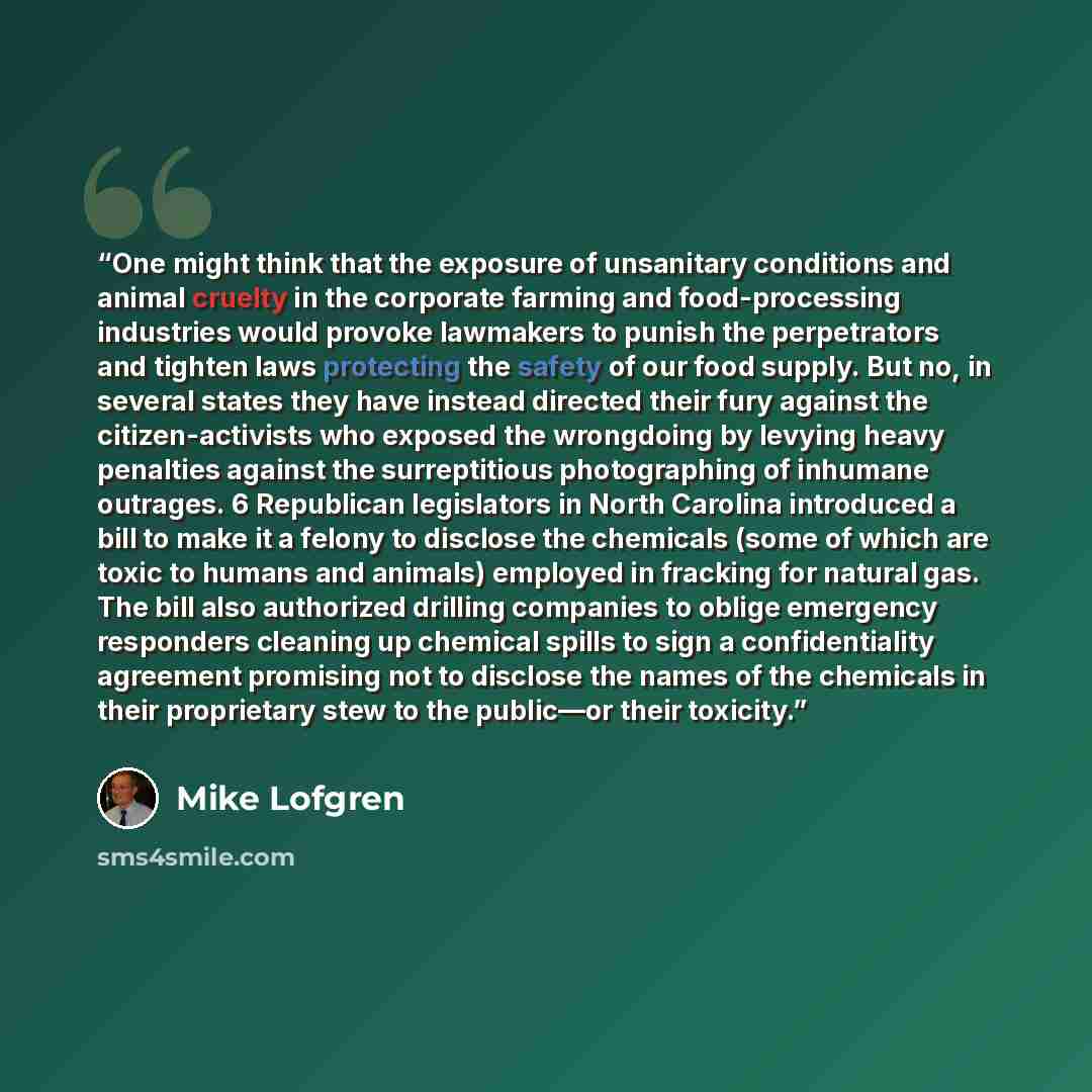 “One might think that the exposure of unsanitary conditions and animal cruelty in the corporate farming and food-processing industries would provoke lawmakers to punish the perpetrators and tighten laws protecting the safety of our food supply. But no, in several states they have instead directed…” quote by Mike Lofgren