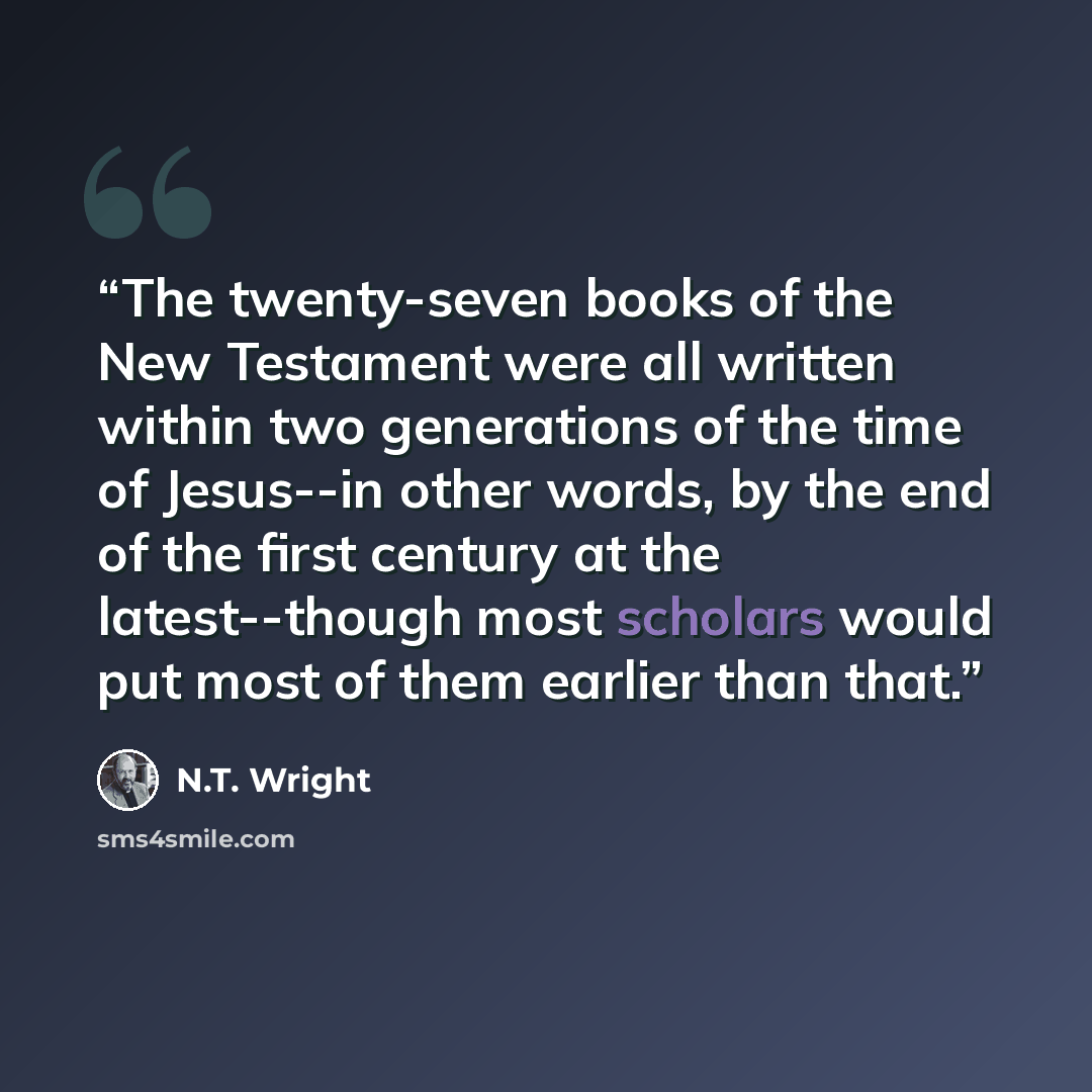 “The twenty-seven books of the New Testament were all written within two generations of the time of Jesus--in other words, by the end of the first century at the latest--though most scholars would put most of them earlier than that.” quote by N.T. Wright