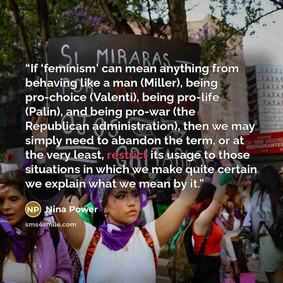 “If ‘feminism’ can mean anything from behaving like a man (Miller), being pro-choice (Valenti), being pro-life (Palin), and being pro-war (the Republican administration), then we may simply need to abandon the term, or at the very least, restrict its usage to those situations in which we make quite…” quote by Nina Power