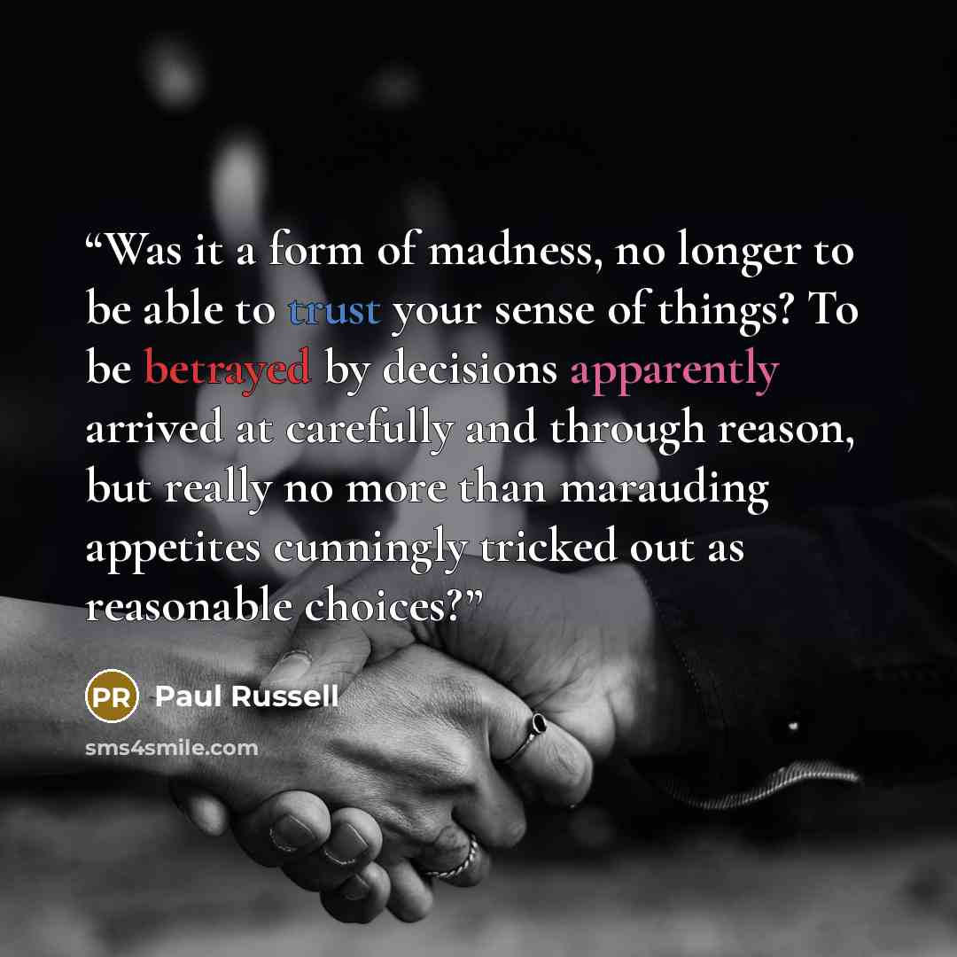 “Was it a form of madness, no longer to be able to trust your sense of things? To be betrayed by decisions apparently arrived at carefully and through reason, but really no more than marauding appetites cunningly tricked out as reasonable choices?” quote by Paul Russell