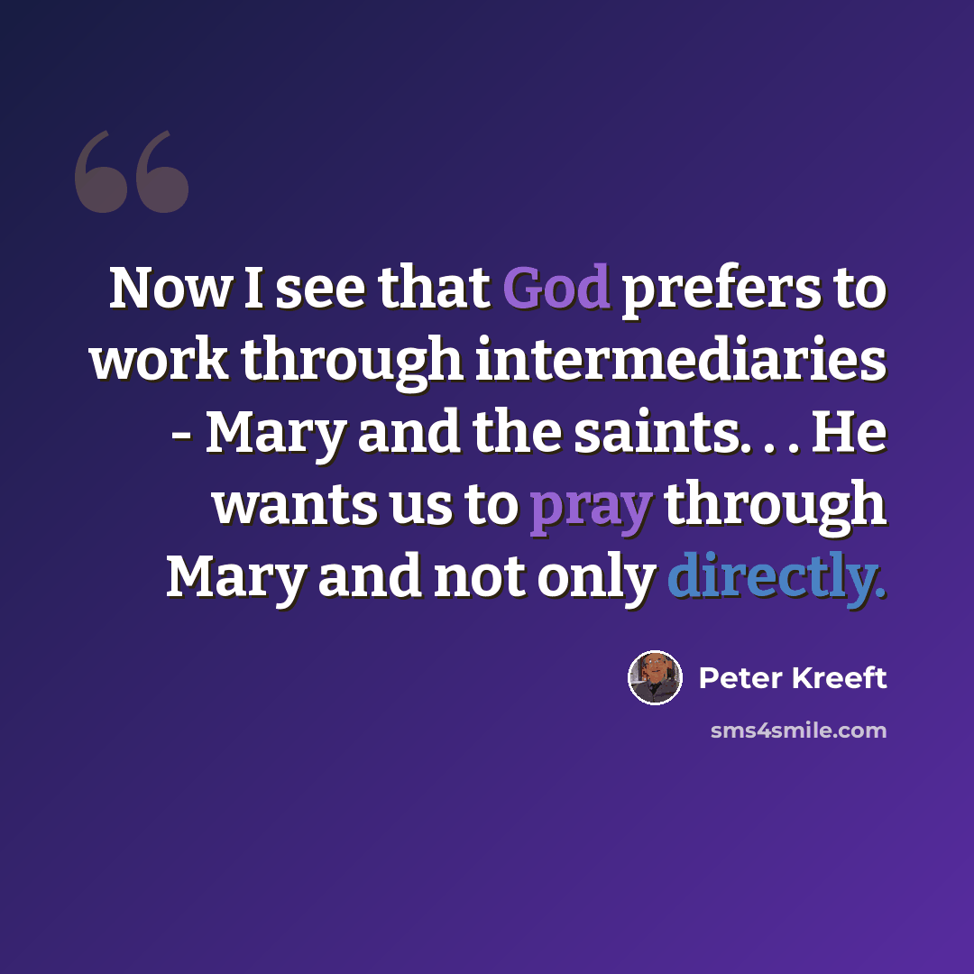 “Now I see that God prefers to work through intermediaries - Mary and the saints. . . He wants us to pray through Mary and not only directly.” quote by Peter Kreeft