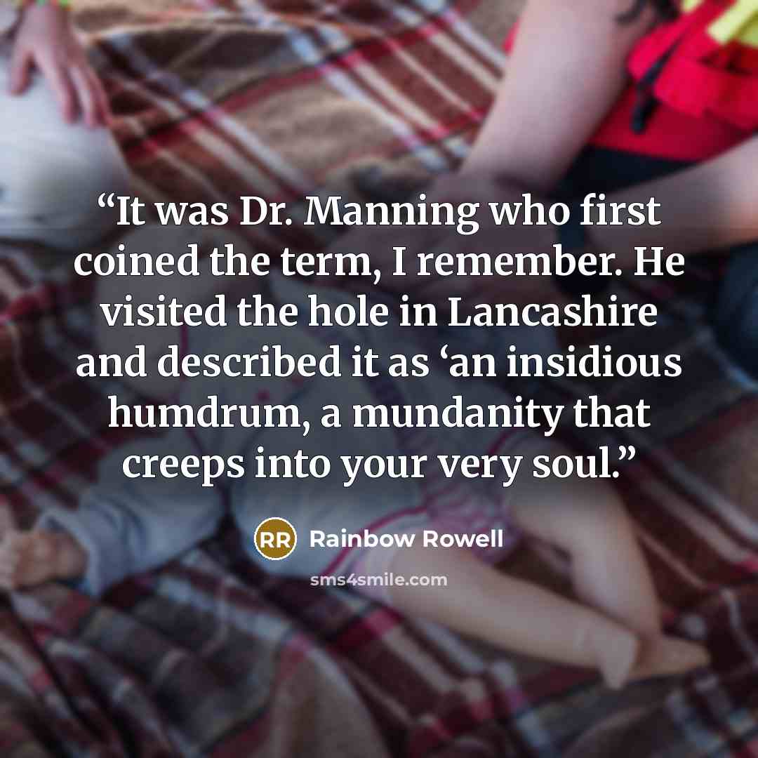“It was Dr. Manning who first coined the term, I remember. He visited the hole in Lancashire and described it as ‘an insidious humdrum, a mundanity that creeps into your very soul.” quote by Rainbow Rowell