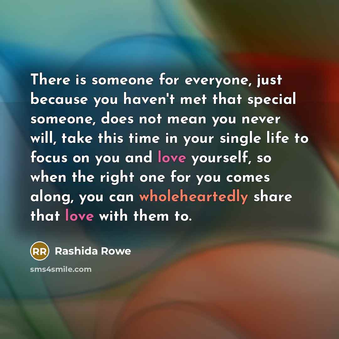 “There is someone for everyone, just because you haven't met that special someone, does not mean you never will, take this time in your single life to focus on you and love yourself, so when the right one for you comes along, you can wholeheartedly share that love with them to.” quote by Rashida Rowe