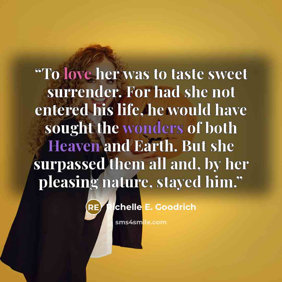 “To love her was to taste sweet surrender. For had she not entered his life, he would have sought the wonders of both Heaven and Earth. But she surpassed them all and, by her pleasing nature, stayed him.” quote by Richelle E. Goodrich