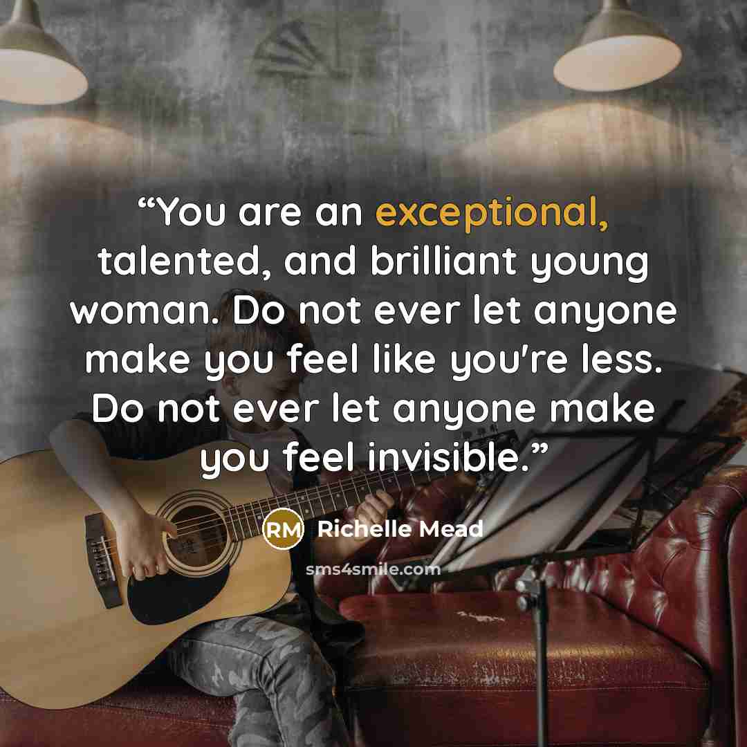 “You are an exceptional, talented, and brilliant young woman. Do not ever let anyone make you feel like you're less. Do not ever let anyone make you feel invisible.” quote by Richelle Mead