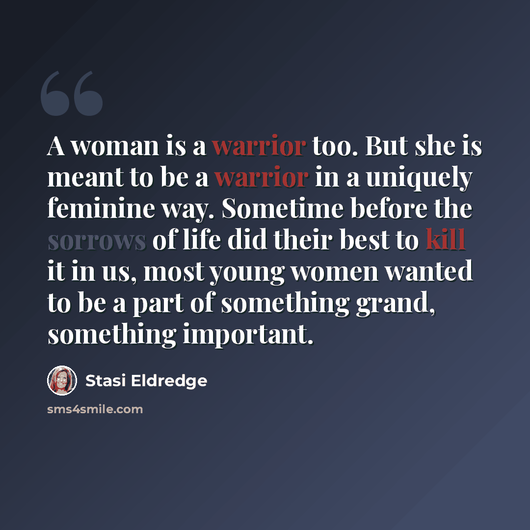 “A woman is a warrior too. But she is meant to be a warrior in a uniquely feminine way. Sometime before the sorrows of life did their best to kill it in us, most young women wanted to be a part of something grand, something important.” quote by Stasi Eldredge