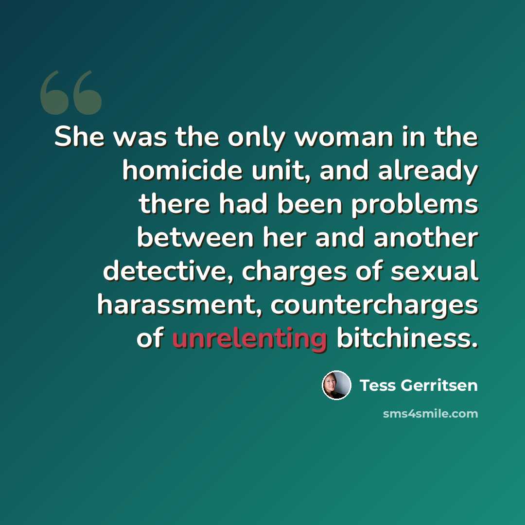 “She was the only woman in the homicide unit, and already there had been problems between her and another detective, charges of sexual harassment, countercharges of unrelenting bitchiness.” quote by Tess Gerritsen
