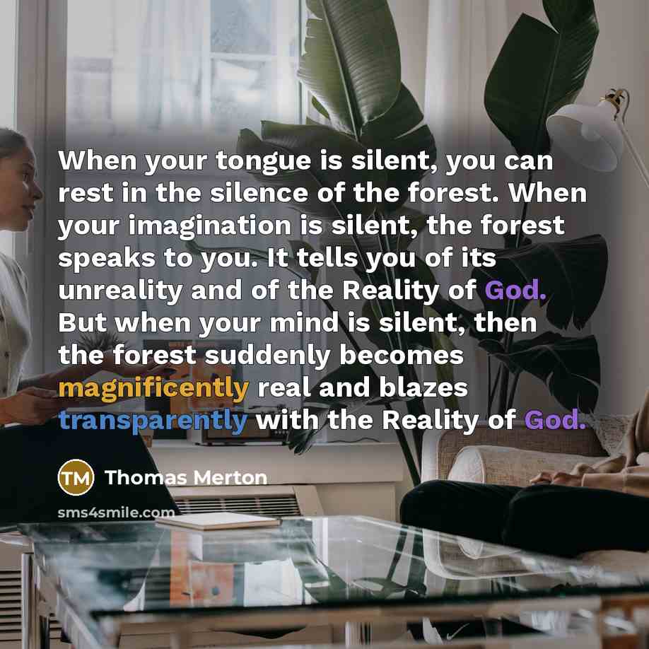 “When your tongue is silent, you can rest in the silence of the forest. When your imagination is silent, the forest speaks to you. It tells you of its unreality and of the Reality of God. But when your mind is silent, then the forest suddenly becomes magnificently real and blazes transparently with…” quote by Thomas Merton