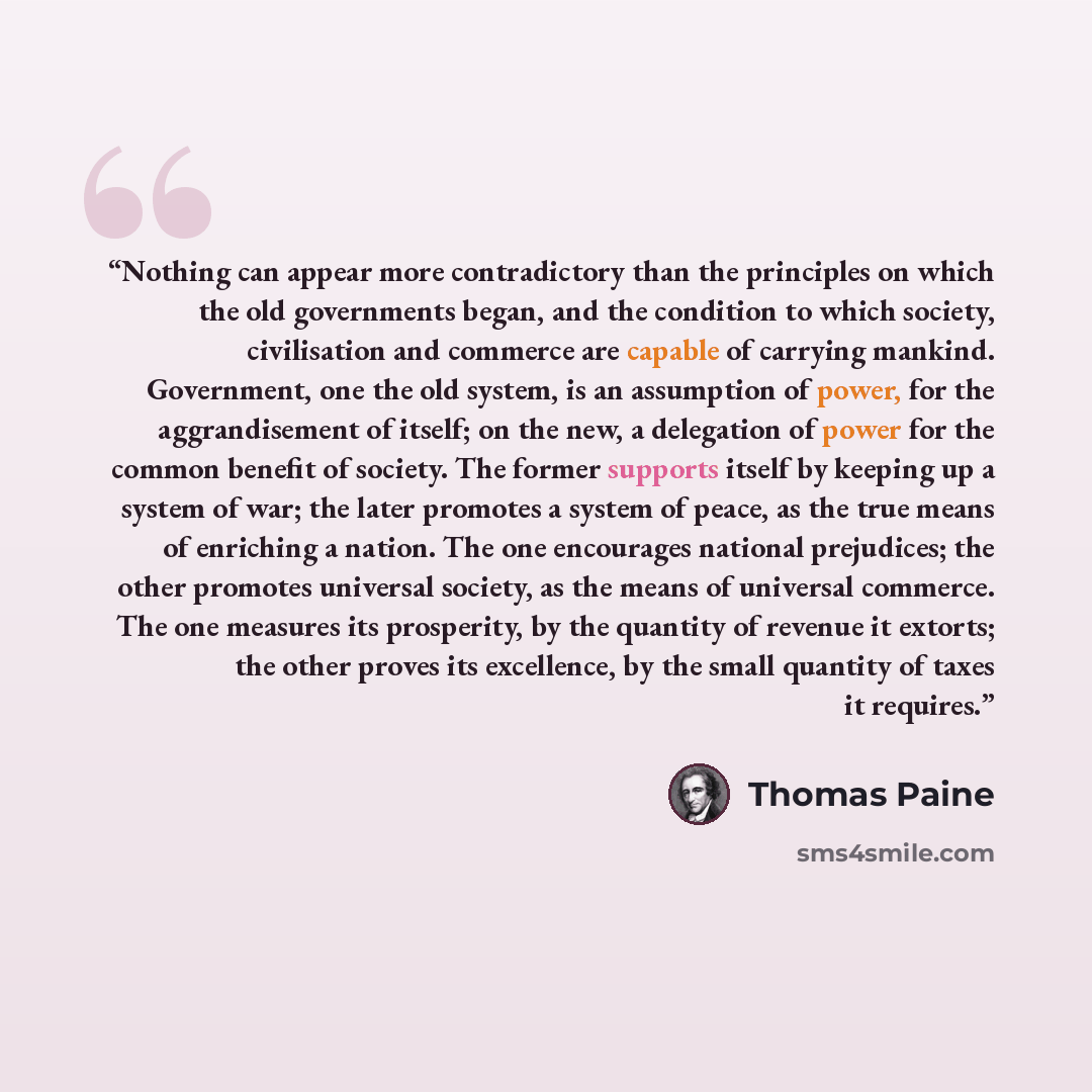“Nothing can appear more contradictory than the principles on which the old governments began, and the condition to which society, civilisation and commerce are capable of carrying mankind. Government, one the old system, is an assumption of power, for the aggrandisement of itself; on the new, a…” quote by Thomas Paine