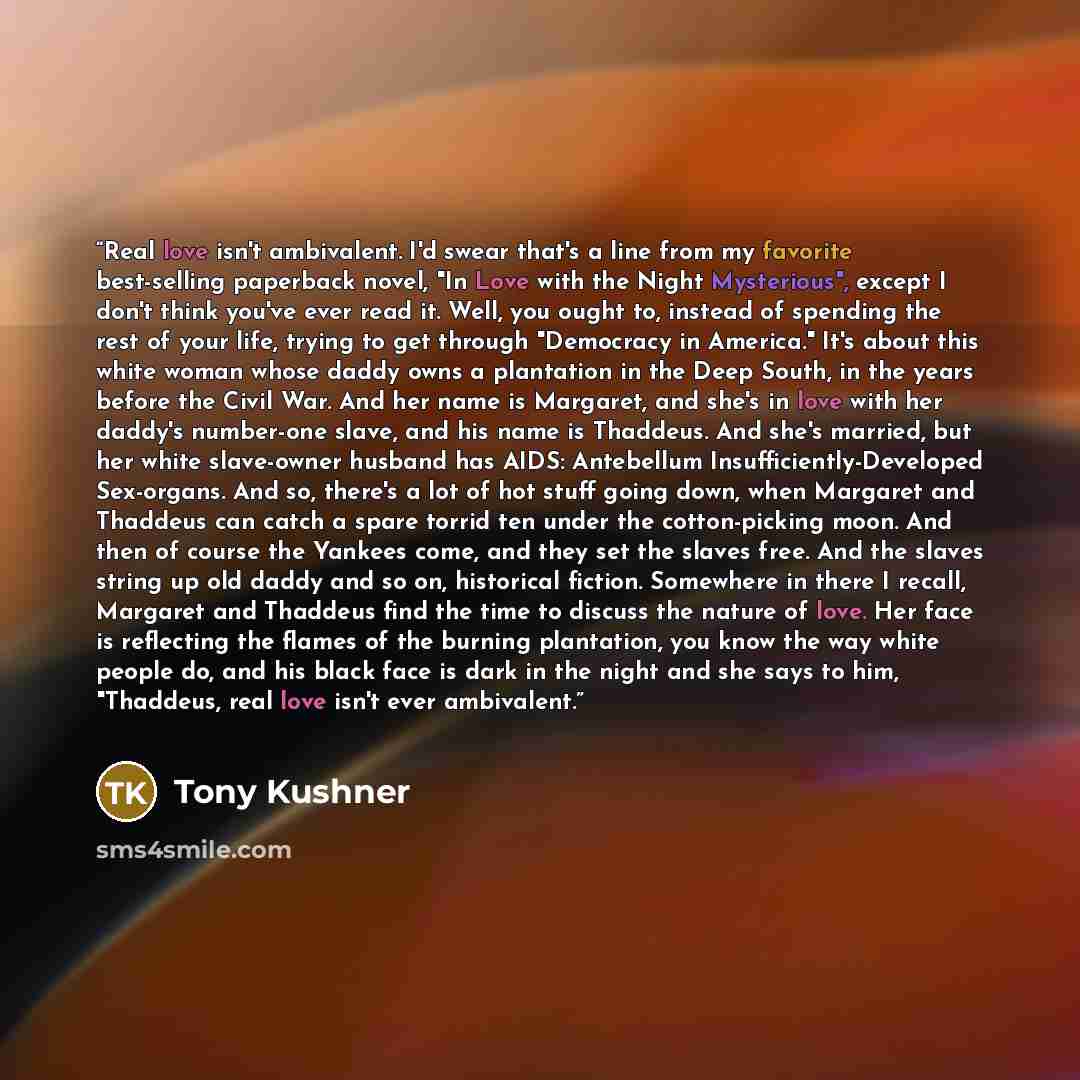“Real love isn't ambivalent. I'd swear that's a line from my favorite best-selling paperback novel, "In Love with the Night Mysterious", except I don't think you've ever read it. Well, you ought to, instead of spending the rest of your life, trying to get through "Democracy in America." It's about…” quote by Tony Kushner