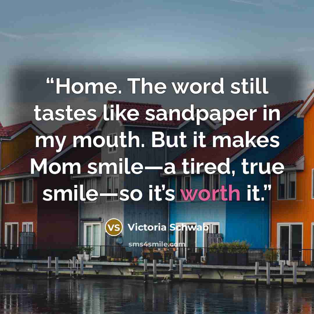 “Home. The word still tastes like sandpaper in my mouth. But it makes Mom smile—a tired, true smile—so it’s worth it.” quote by Victoria Schwab