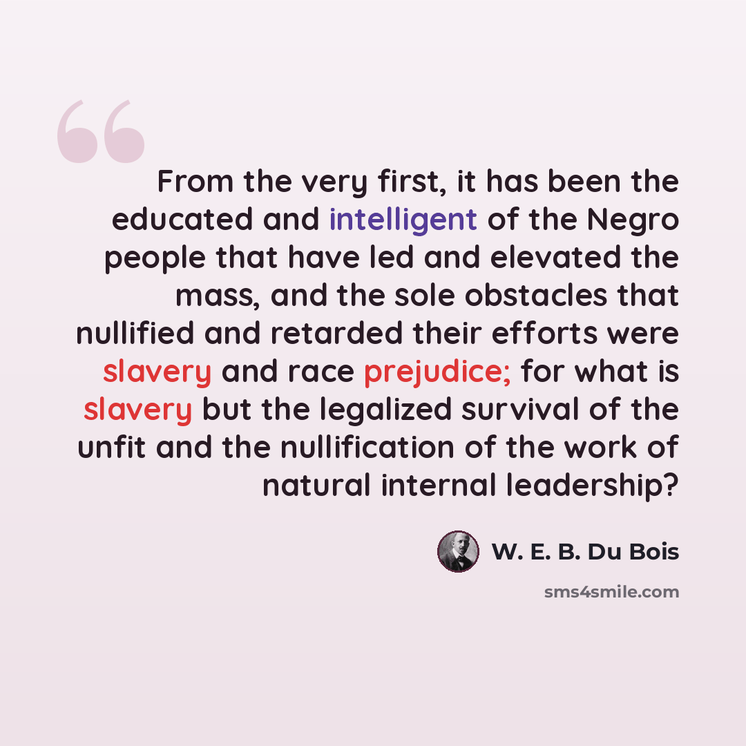 “From the very first, it has been the educated and intelligent of the Negro people that have led and elevated the mass, and the sole obstacles that nullified and retarded their efforts were slavery and race prejudice; for what is slavery but the legalized survival of the unfit and the nullification…” quote by W. E. B. Du Bois