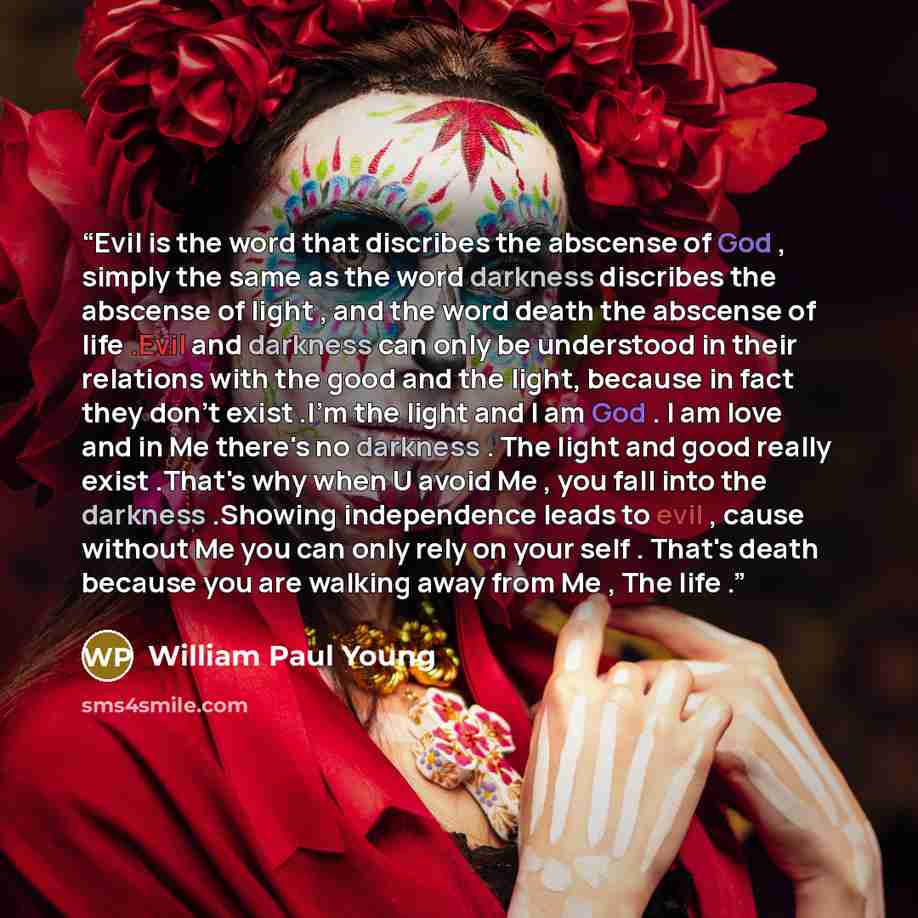 “Evil is the word that discribes the abscense of God , simply the same as the word darkness discribes the abscense of light , and the word death the abscense of life .Evil and darkness can only be understood in their relations with the good and the light, because in fact they don't exist .I'm the…” quote by William Paul Young