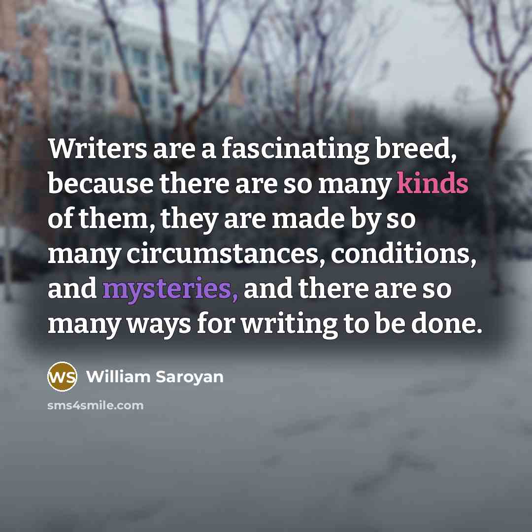 “Writers are a fascinating breed, because there are so many kinds of them, they are made by so many circumstances, conditions, and mysteries, and there are so many ways for writing to be done.” quote by William Saroyan