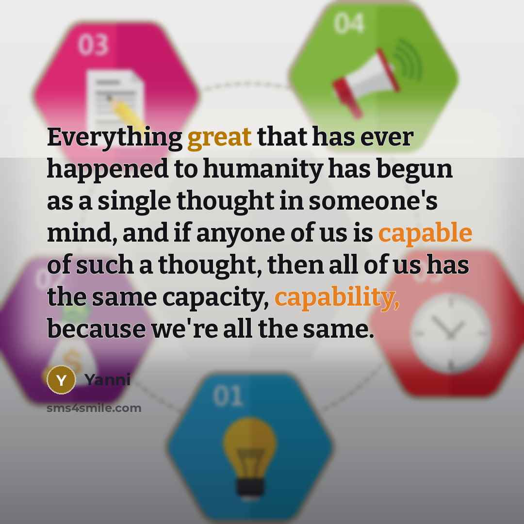 “Everything great that has ever happened to humanity has begun as a single thought in someone's mind, and if anyone of us is capable of such a thought, then all of us has the same capacity, capability, because we're all the same.” quote by Yanni