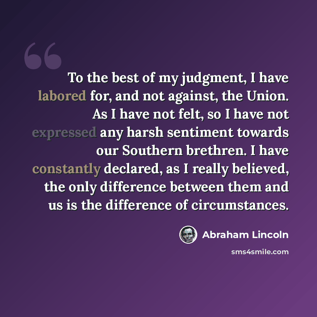 “To the best of my judgment, I have labored for, and not against, the Union. As I have not felt, so I have not expressed any harsh sentiment towards our Southern brethren. I have constantly declared, as I really believed, the only difference between them and us is the difference of circumstances.” quote by Abraham Lincoln
