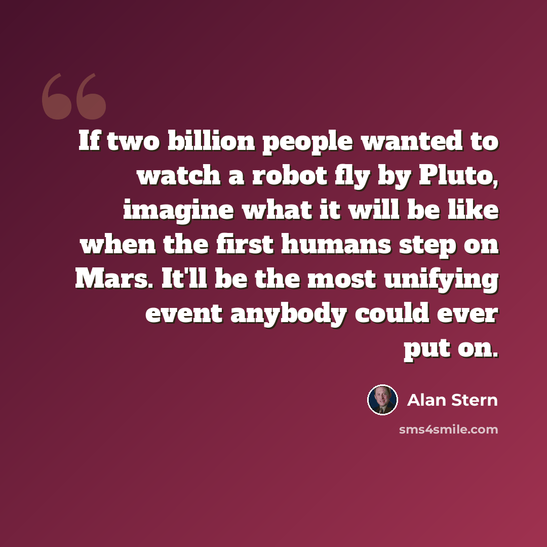 “If two billion people wanted to watch a robot fly by Pluto, imagine what it will be like when the first humans step on Mars. It'll be the most unifying event anybody could ever put on.” quote by Alan Stern