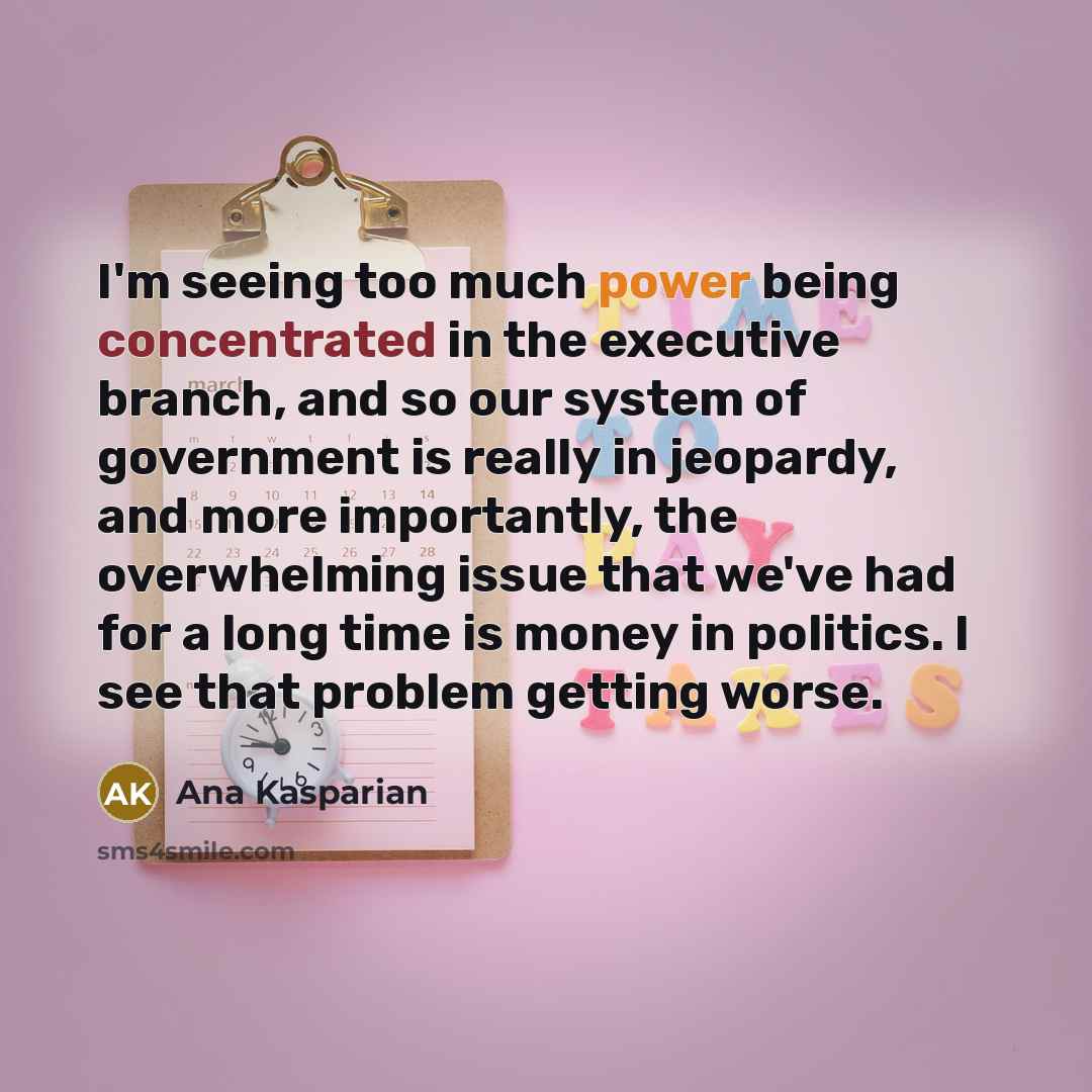 “I'm seeing too much power being concentrated in the executive branch, and so our system of government is really in jeopardy, and more importantly, the overwhelming issue that we've had for a long time is money in politics. I see that problem getting worse.” quote by Ana Kasparian