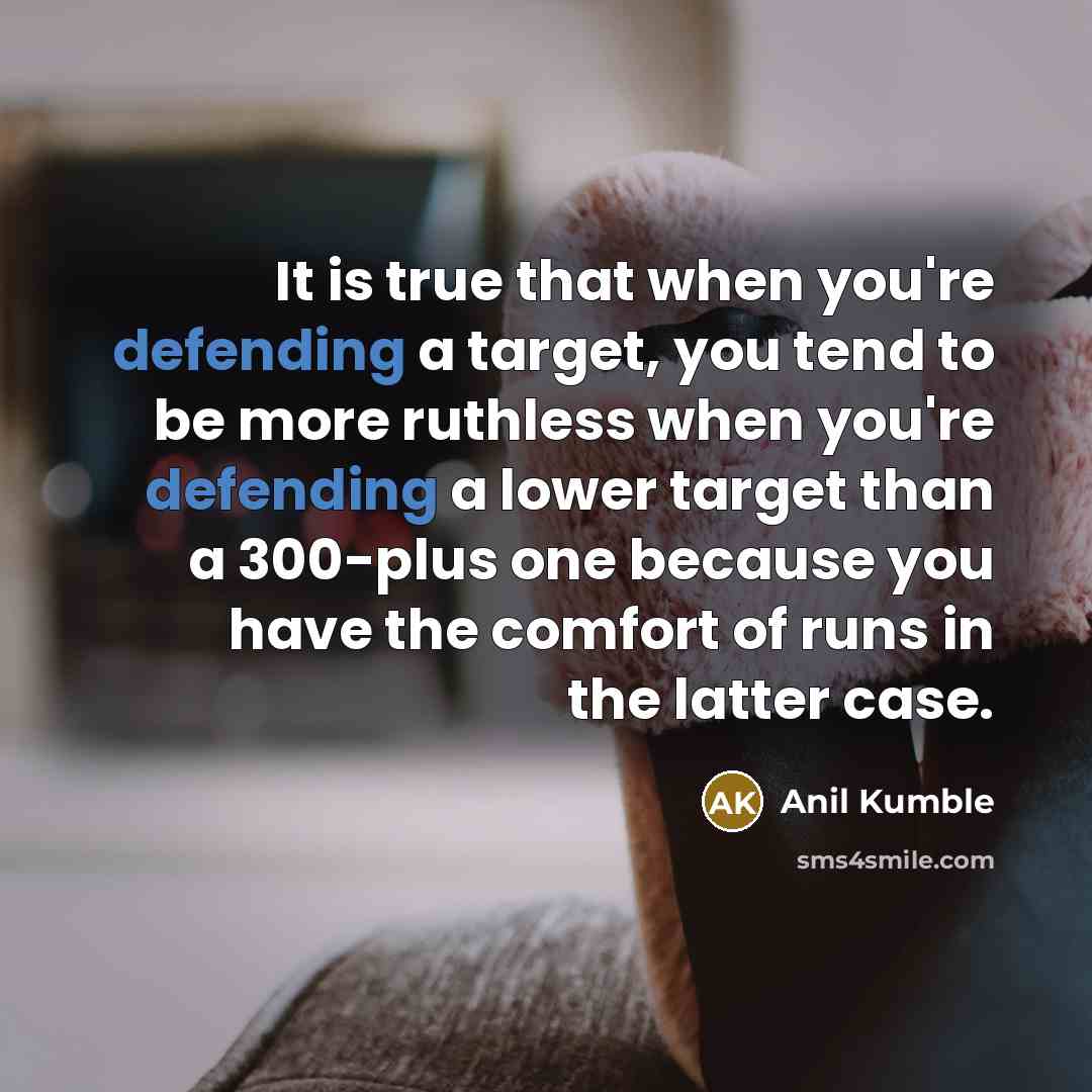 “It is true that when you're defending a target, you tend to be more ruthless when you're defending a lower target than a 300-plus one because you have the comfort of runs in the latter case.” quote by Anil Kumble