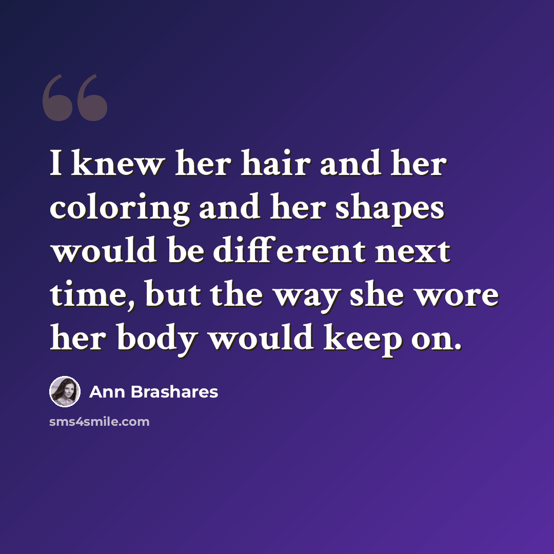 “I knew her hair and her coloring and her shapes would be different next time, but the way she wore her body would keep on.” quote by Ann Brashares
