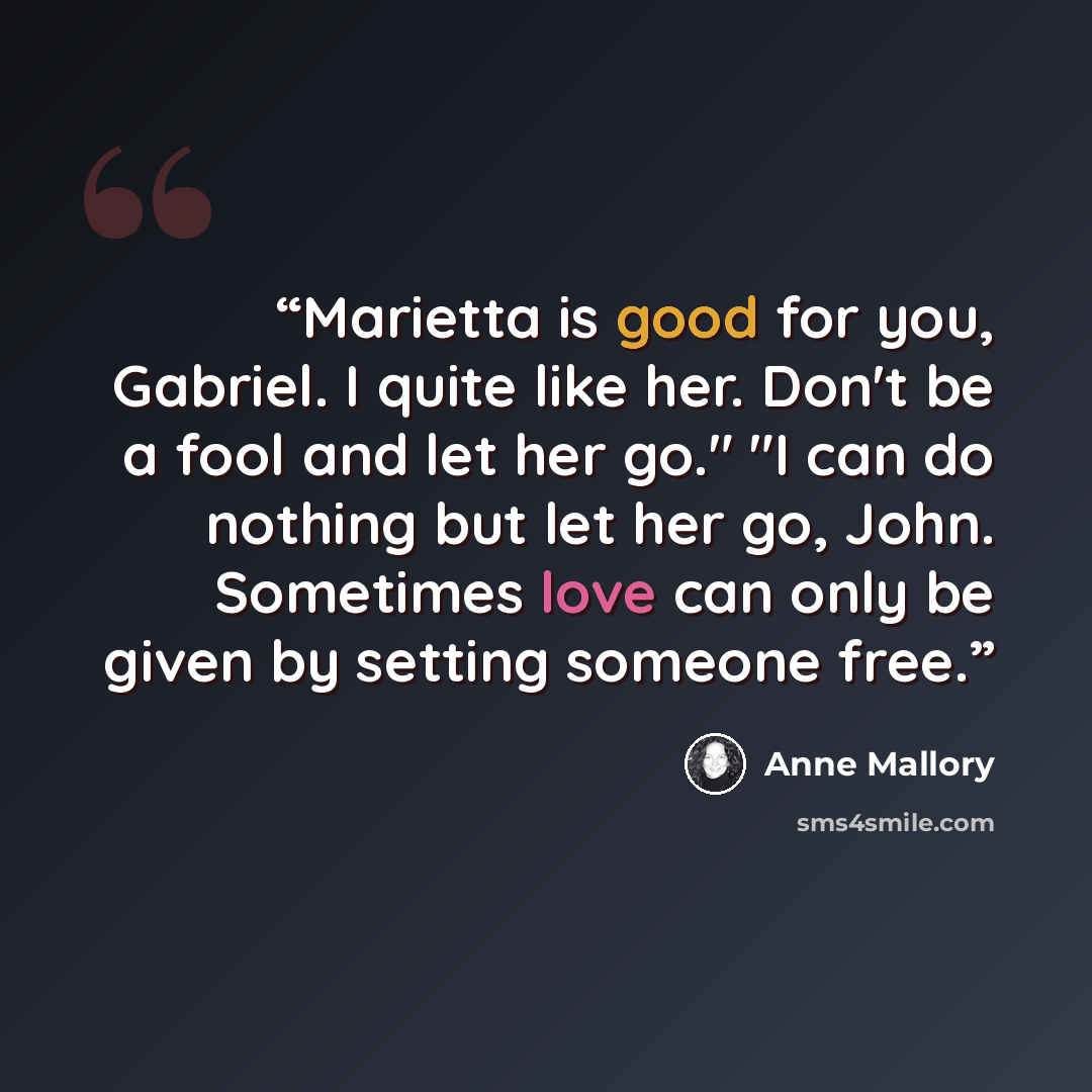 “Marietta is good for you, Gabriel. I quite like her. Don't be a fool and let her go." "I can do nothing but let her go, John. Sometimes love can only be given by setting someone free.” quote by Anne Mallory