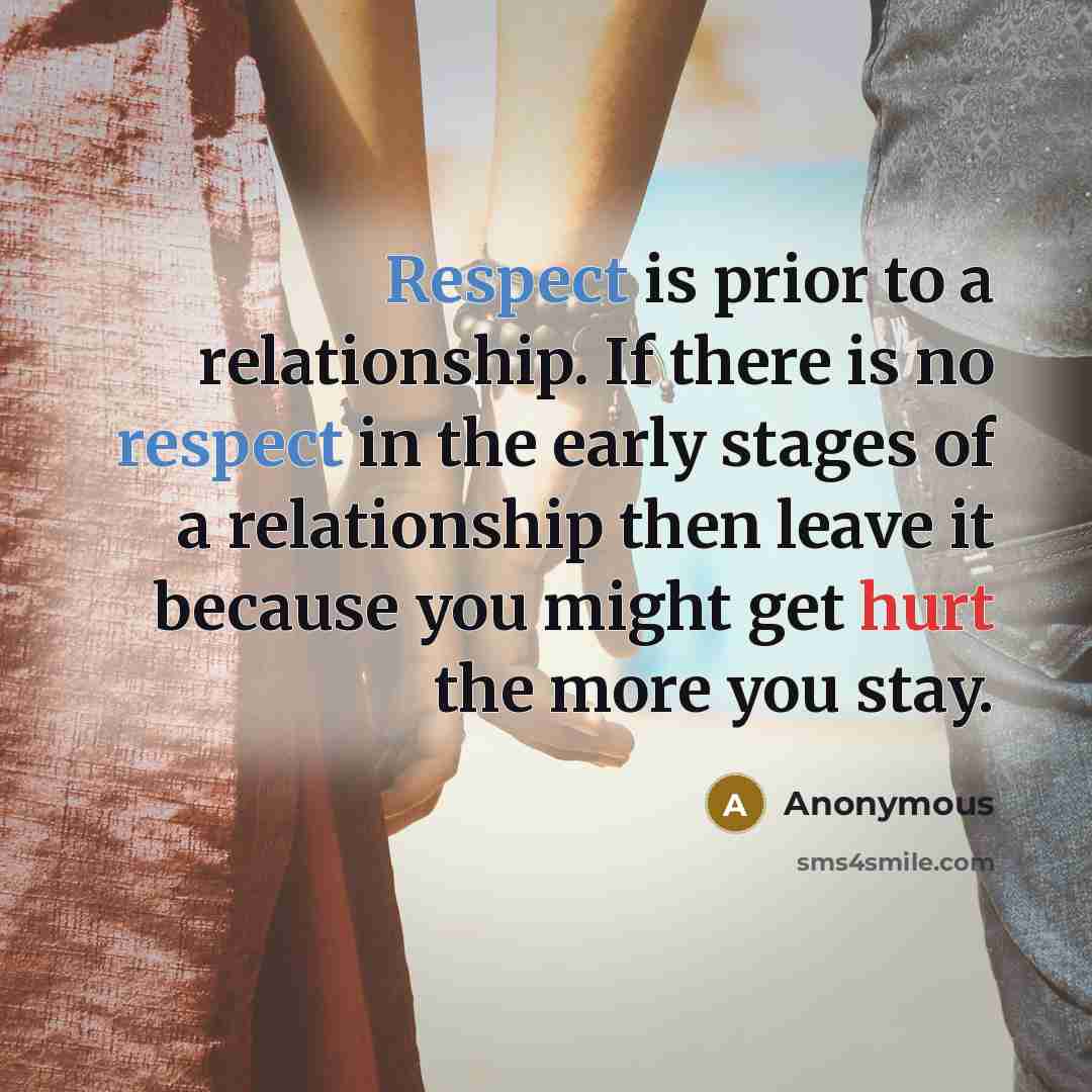 “Respect is prior to a relationship. If there is no respect in the early stages of a relationship then leave it because you might get hurt the more you stay.” quote by Anonymous