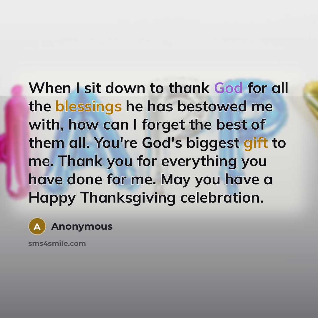 “When I sit down to thank God for all the blessings he has bestowed me with, how can I forget the best of them all. You're God's biggest gift to me. Thank you for everything you have done for me. May you have a Happy Thanksgiving celebration.” quote by Anonymous