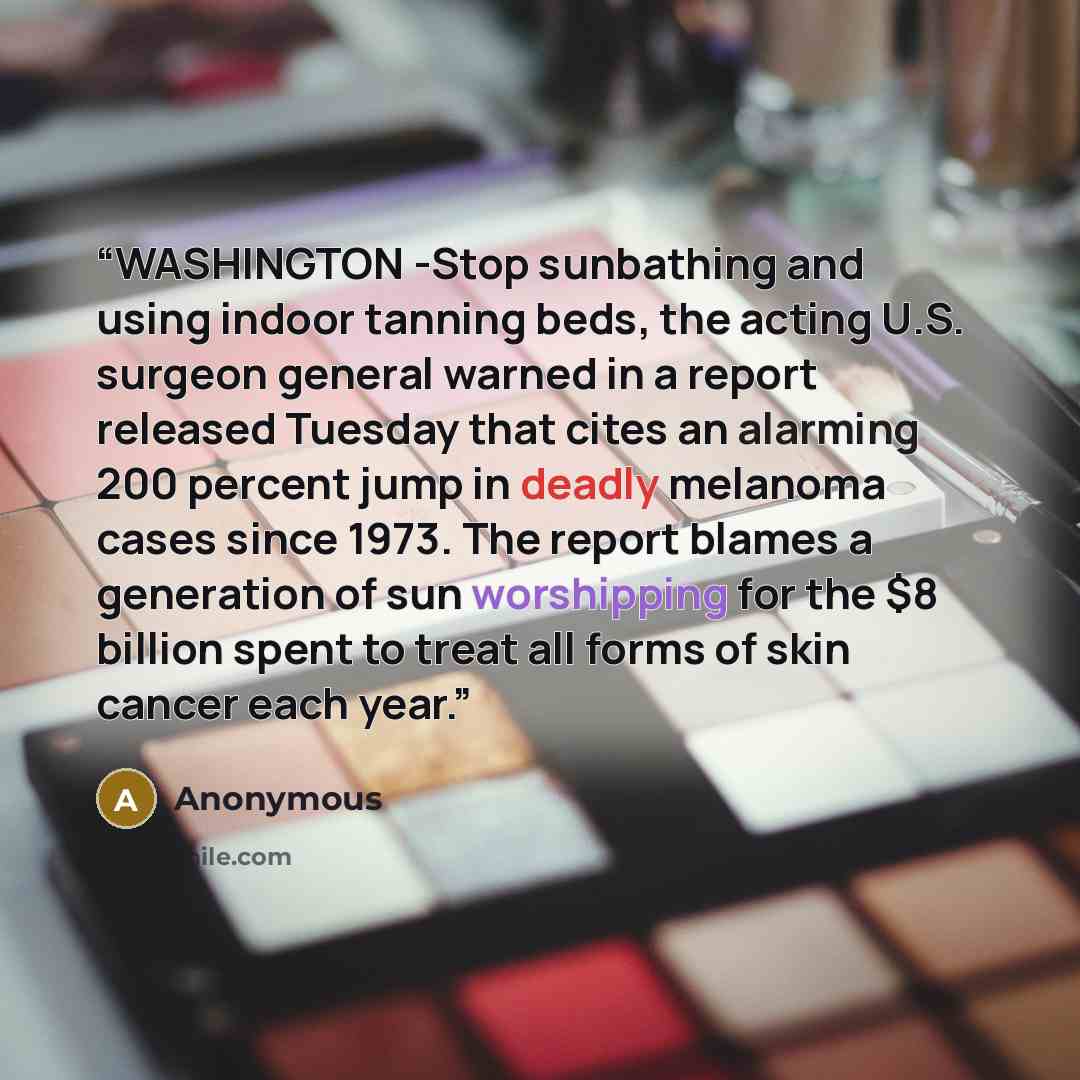 “WASHINGTON -Stop sunbathing and using indoor tanning beds, the acting U.S. surgeon general warned in a report released Tuesday that cites an alarming 200 percent jump in deadly melanoma cases since 1973. The report blames a generation of sun worshipping for the $8 billion spent to treat all forms…” quote by Anonymous