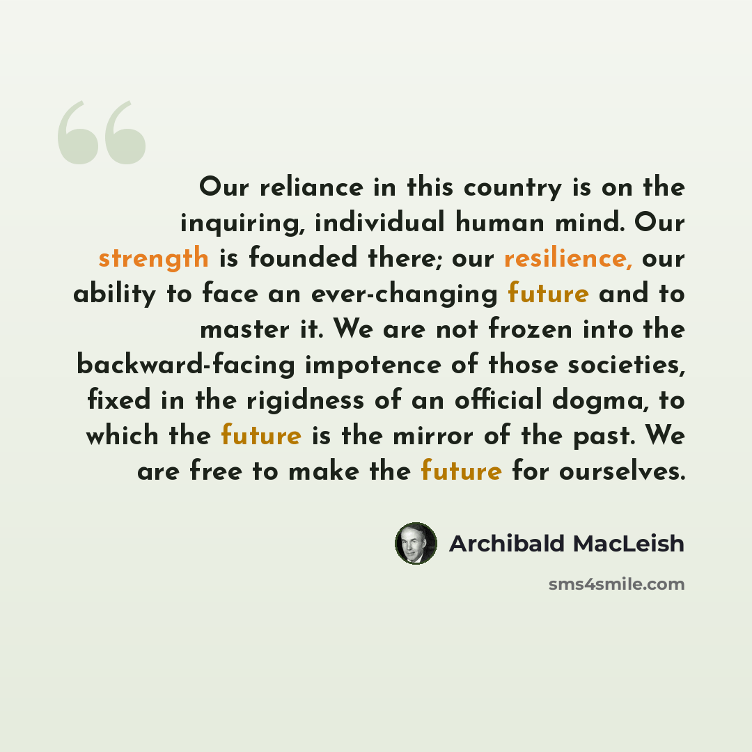 “Our reliance in this country is on the inquiring, individual human mind. Our strength is founded there; our resilience, our ability to face an ever-changing future and to master it. We are not frozen into the backward-facing impotence of those societies, fixed in the rigidness of an official…” quote by Archibald MacLeish