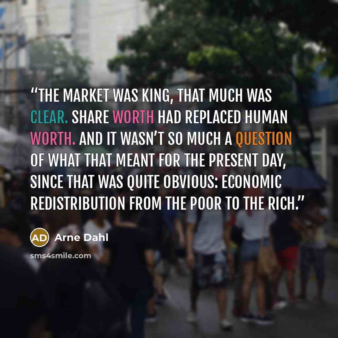 “The market was king, that much was clear. Share worth had replaced human worth. And it wasn’t so much a question of what that meant for the present day, since that was quite obvious: economic redistribution from the poor to the rich.” quote by Arne Dahl