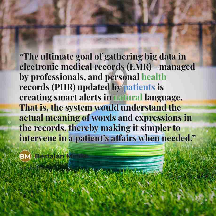 “The ultimate goal of gathering big data in electronic medical records (EMR) ¬managed by professionals, and personal health records (PHR) updated by patients is creating smart alerts in natural language. That is, the system would understand the actual meaning of words and expressions in the…” quote by Bertalan Mesko