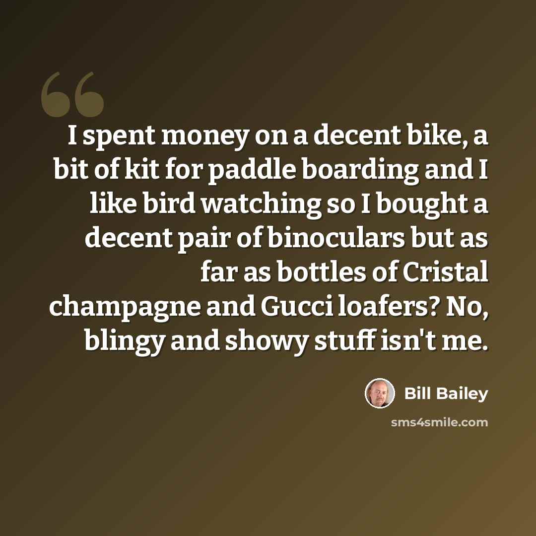 “I spent money on a decent bike, a bit of kit for paddle boarding and I like bird watching so I bought a decent pair of binoculars but as far as bottles of Cristal champagne and Gucci loafers? No, blingy and showy stuff isn't me.” quote by Bill Bailey