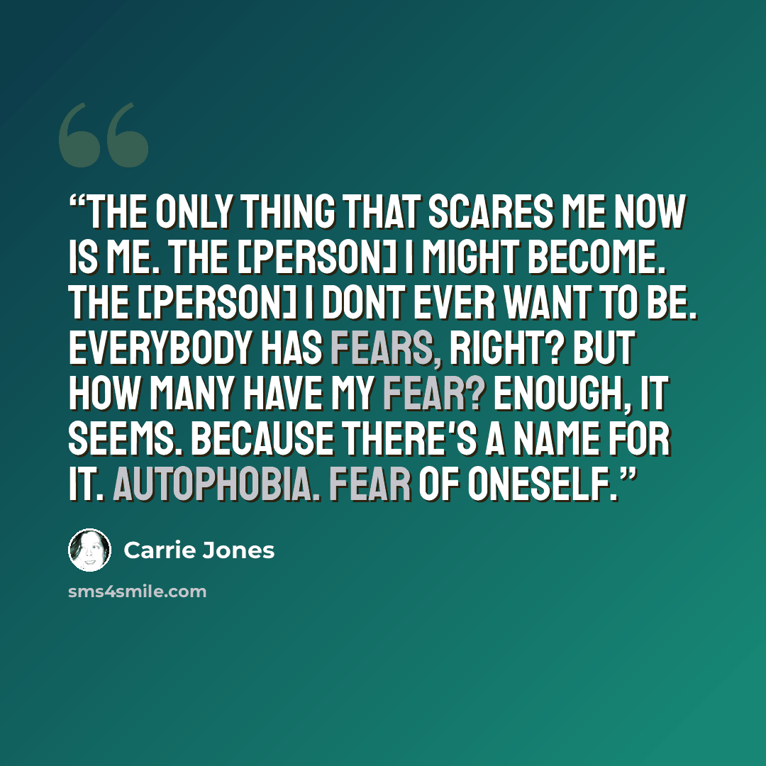 “The only thing that scares me now is me. The [person] I might become. The [person] I dont ever want to be. Everybody has fears, right? But how many have my fear? Enough, it seems. Because there's a name for it. Autophobia. Fear of oneself.” quote by Carrie Jones