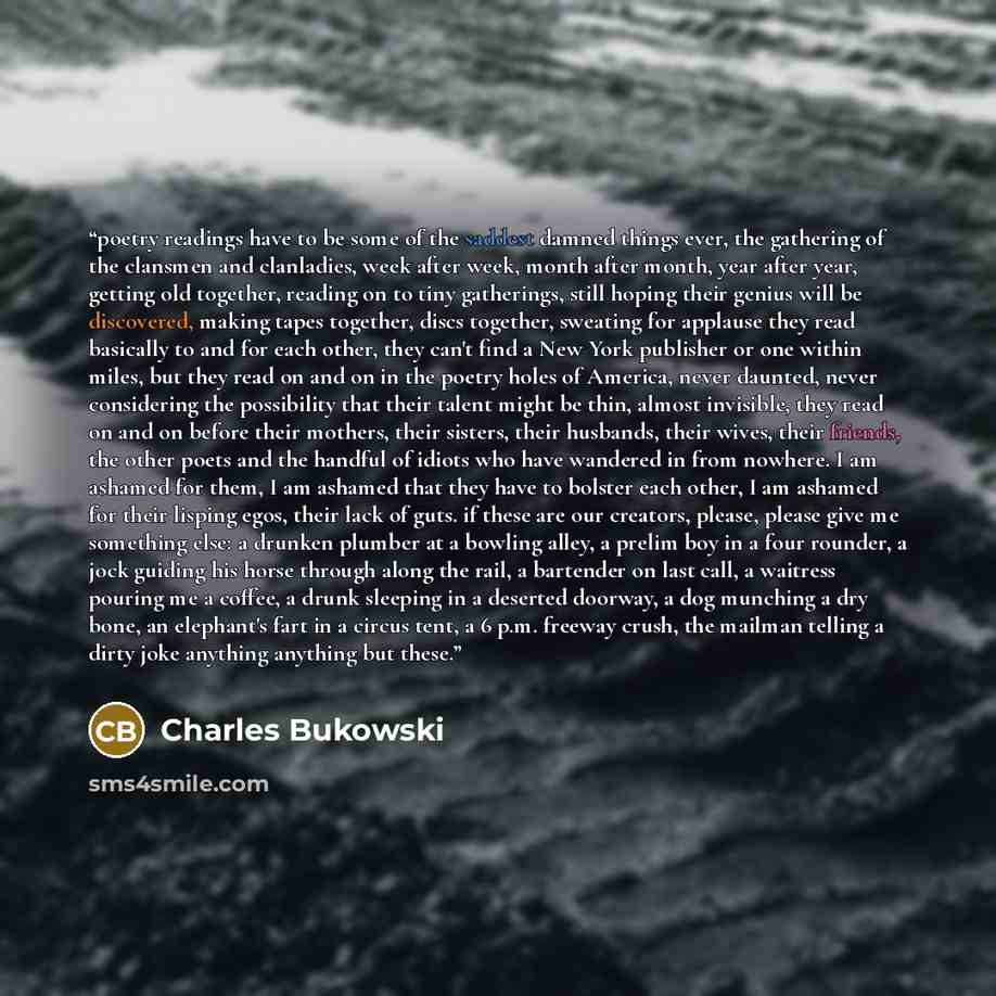 “poetry readings have to be some of the saddest damned things ever, the gathering of the clansmen and clanladies, week after week, month after month, year after year, getting old together, reading on to tiny gatherings, still hoping their genius will be discovered, making tapes together, discs…” quote by Charles Bukowski