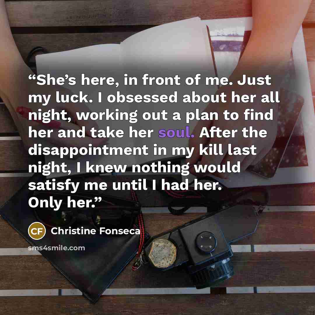 “She’s here, in front of me. Just my luck. I obsessed about her all night, working out a plan to find her and take her soul. After the disappointment in my kill last night, I knew nothing would satisfy me until I had her. Only her.” quote by Christine Fonseca