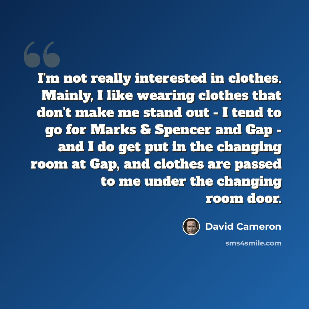 “I'm not really interested in clothes. Mainly, I like wearing clothes that don't make me stand out - I tend to go for Marks & Spencer and Gap - and I do get put in the changing room at Gap, and clothes are passed to me under the changing room door.” quote by David Cameron