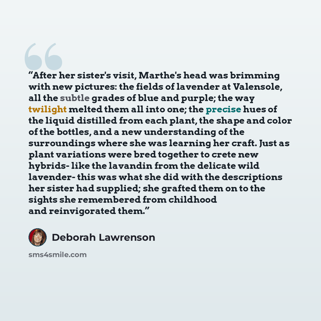 “After her sister's visit, Marthe's head was brimming with new pictures: the fields of lavender at Valensole, all the subtle grades of blue and purple; the way twilight melted them all into one; the precise hues of the liquid distilled from each plant, the shape and color of the bottles, and a new…” quote by Deborah Lawrenson
